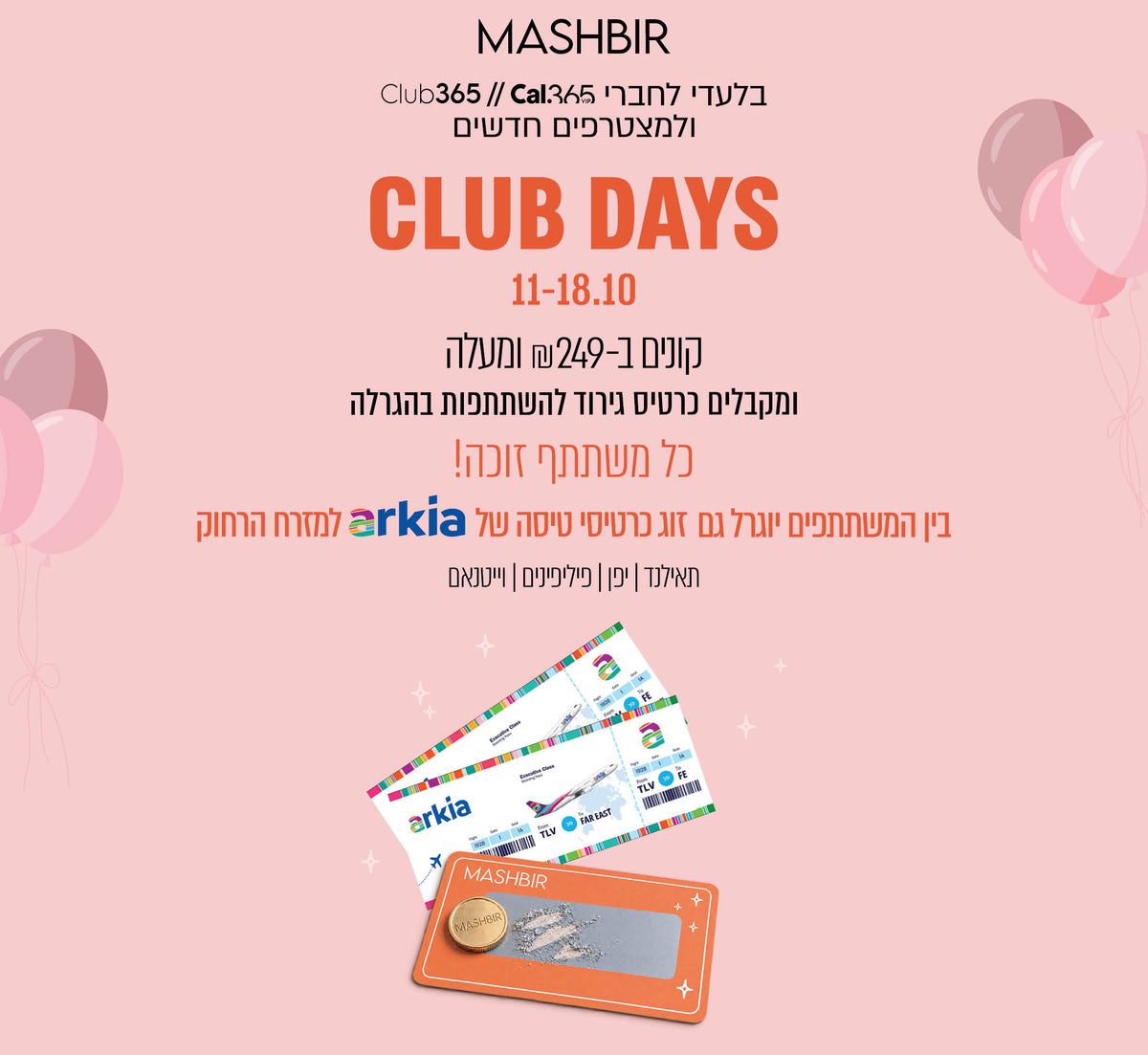 MASHBIR
בלעדי לחברי Club365//Cal365
ולמצטרפים חדשים

CLUB DAYS
11-18.10

קונים ב-₪249 ומעלה
ומקבלים כרטיס גירוד
להשתתפות בהגרלה
כל משתתף זוכה!
בין המשתתפים יוגרל גם
זוג כרטיסי טיסה של arkia למזרח הרחוק
תאילנד | יפן | פיליפינים | וייטנאם