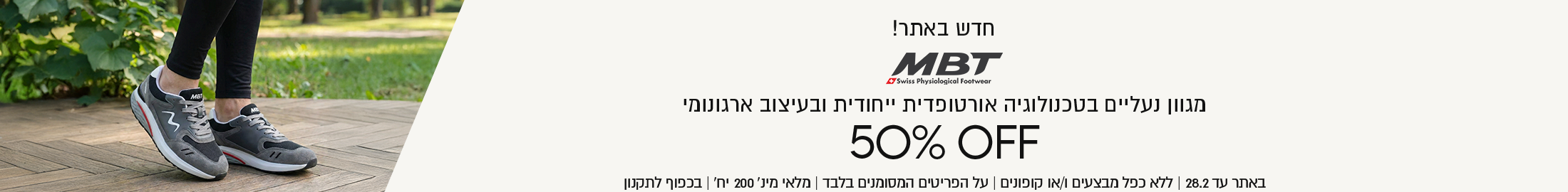 חדש באתר! MBT מגוון נעליים בטכנולוגיה אורטופדית ייחודית ובעיצוב ארגונומי
50% OFF באתר עד 28.2 ללא כפל מבצעים ו/או קופונין, על הפריטים המסומנים בלבד, מלאי מינ' 200 יח', בכפוף לתקנון