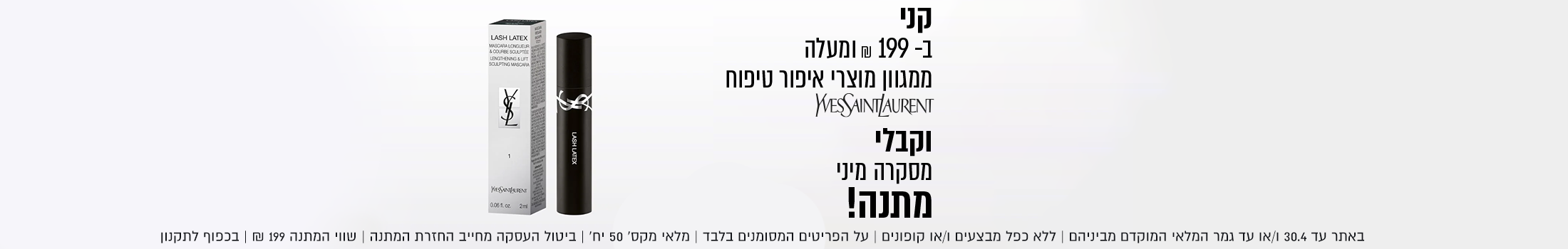 מסקרה מיני
מתנה!
בקנייה מעל 199 ₪
ממגוון מוצרי איפור טיפוח YSL


באתר בלבד עד 30.04 | ללא כפל מבצעים וקופונים | ביטול העסקה מחייב החזרת המתנה | בכפוף לתקנון