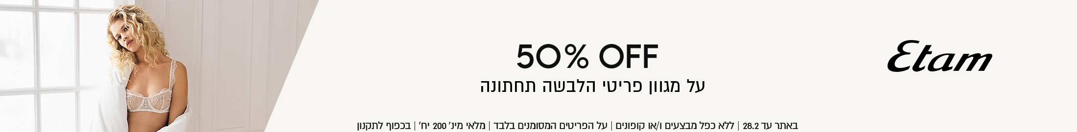 מגוון פריטי הלבשה תחתונה איתם ב-50% הנחה
באתר עד 28.02 ללא כפל מצעים וקופונים, על הפריטים המסומנים בלבד, מלאי מינ 200 יח', בכפוף לתקנון
