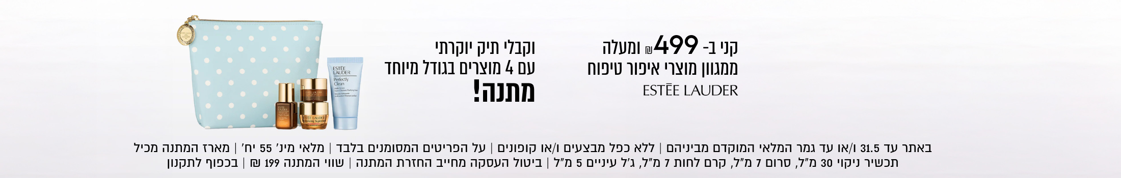 קני ב- ₪499 ומעלה

ממגוון מוצרי איפור טיפוח
ESTÉE LAUDER

וקבלי תיק יוקרתי
עם 4 מוצרים בגודל מיוחד
מתנה!

באתר עד 31.5 ו/או עד גמר המלאי המוקדם מביניהם | ללא כפל מבצעים ו/או
קופונים | על הפריטים המסומנים בלבד | מלאי מינ׳ 55 יח׳ | מארז המתנה
מכיל תכשיר ניקוי 30 מ״ל, סרום 7 מ״ל, קרם לחות 7 מ״ל, ג׳ל עיניים 5 מ״ל
ביטול העסקה מחייב החזרת המתנה | שווי המתנה 199 ₪ | בכפוף לתקנון