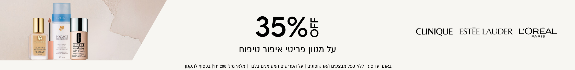 35% הנחה על מגוון פריטי איפור טיפוח, קליניק, אסתי לאודר, לוריאל פריז. באתר עד 1.2 | ללא כפל מבצעים ו/או קופונים | על הפריטים המסומנים בלבד|  מלאי מינ' 200 יח' | בכפוף לתקנון