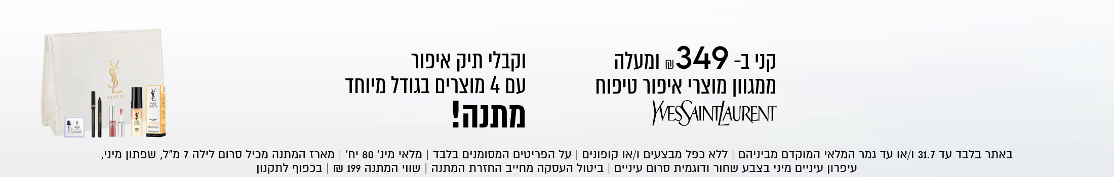 קני ב-349 ₪ ומעלה
ממגוון מוצרי איפור טיפוח
WESSAINTLAURENT
וקבלי תיק איפור
עם 4 מוצרים בגודל מיוחד
מתנה!

באתר בלבד עד 31.7 ו/או עד גמר המלאי המוקדם מביניהם | ללא כפל מבצעים ו/או קופונים | על הפריטים המסומנים בלבד | מלאי מינ׳ 80 יח׳ | מארז המתנה מכיל סרום לילה 7 מ״ל, שפתון מיני,
עיפרון עיניים מיני בצבע שחור ודוגמית סרום עיניים | ביטול העסקה מחייב החזרת המתנה | שווי המתנה ₪199 | בכפוף לתקנון