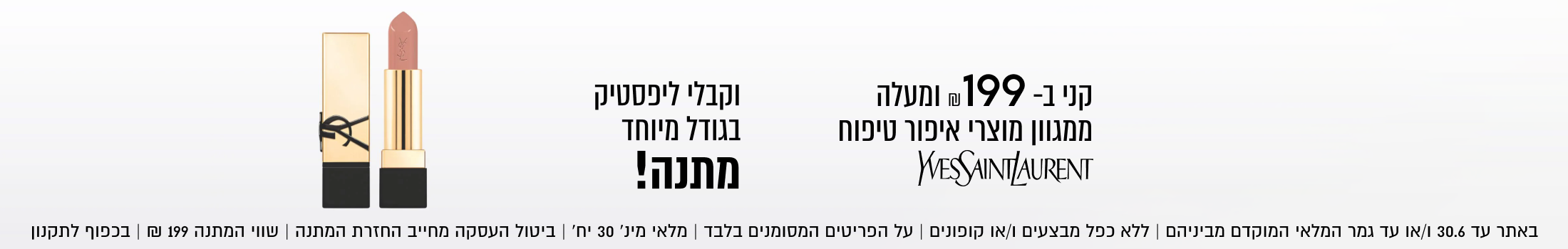 ליפסטיק
בגודל מיוחד
מתנה!

בקנייה מעל ₪199
ממגוון מוצרי איפור טיפוח

באתר בלבד 30.6 | ללא כפל מבצעים וקופונים | ביטול העסקה מחייב החזרת המתנה | בכפוף לתקנון