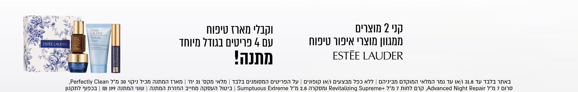 
ESTEE LAUDER

קני 2 מוצרים
ממגוון מוצרי איפור טיפוח
ESTÉE LAUDER
וקבלי מארז טיפוח
עם 4 פריטים בגודל מיוחד
מתנה!
באתר בלבד עד 31.8 ו/או עד גמר המלאי המוקדם מביניהם | ללא כפל מבצעים ו/או קופונים | על הפריטים המסומנים בלבד | מלאי מקס׳ 21 יח׳ | מארז המתנה מכיל ניקוי 30 מ״ל Perfectly Clean
סרום 7 מ״ל Avanced Night Reairר לחו7 מ״ל +ling Supremeוtקרה 8. מ״ל Sumptuous Extreme | ביטול העסקה מחייב החזרת המתנה | שווי המתנה 199 ₪ | בכפוף לתקנון

