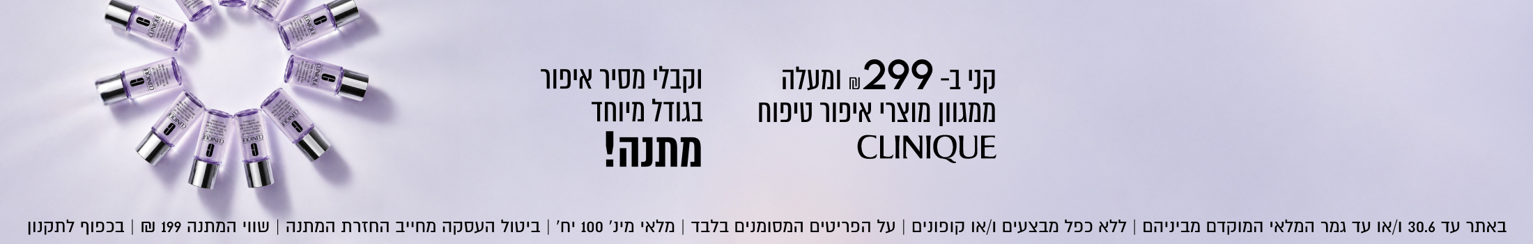 מסיר איפור
בגודל מיוחד
מתנה!

CLINIQUE
בקנייה מעל 299 ₪

ממגוון מוצרי איפור טיפוח

באתר בלבד 30.6 | ללא כפל מבצעים וקופונים | ביטול העסקה מחייב החזרת המתנה | בכפוף לתקנון