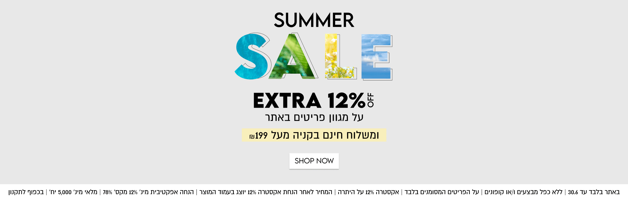 SUMMER

SALE

EXTRA 12%5

על מגוון פריטים באתר
ומשלוח חינם בקניה מעל ₪199

SHOP NOW

באתר בלבד עד 30.6 | ללא כפל מבצעים ו/או קופונים | על הפריטים המסומנים בלבד
אקסטרה 12% על היתרה | המחיר לאחר הנחת אקסטרה 12% יוצג בעמוד המוצר
הנחה אפקטיבית מינ׳ 12% מקס׳ 78% | מלאי מינ׳ 5,000 יח׳ | בכפוף לתקנון